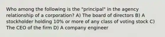 Who among the following is the "principal" in the agency relationship of a corporation? A) The board of directors B) A stockholder holding 10% or more of any class of voting stock C) The CEO of the firm D) A company engineer