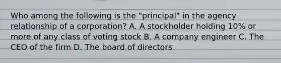 Who among the following is the "principal" in the agency relationship of a corporation? A. A stockholder holding 10% or more of any class of voting stock B. A company engineer C. The CEO of the firm D. The board of directors