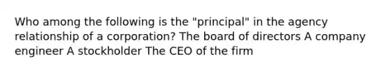 Who among the following is the "principal" in the agency relationship of a corporation? The board of directors A company engineer A stockholder The CEO of the firm