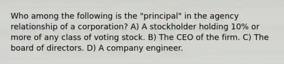 Who among the following is the "principal" in the agency relationship of a corporation? A) A stockholder holding 10% or more of any class of voting stock. B) The CEO of the firm. C) The board of directors. D) A company engineer.