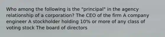 Who among the following is the "principal" in the agency relationship of a corporation? The CEO of the firm A company engineer A stockholder holding 10% or more of any class of voting stock The board of directors