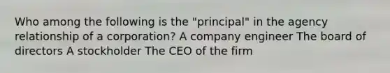 Who among the following is the "principal" in the agency relationship of a corporation? A company engineer The board of directors A stockholder The CEO of the firm