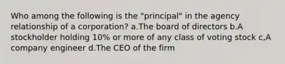 Who among the following is the "principal" in the agency relationship of a corporation? a.The board of directors b.A stockholder holding 10% or more of any class of voting stock c,A company engineer d.The CEO of the firm