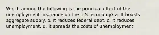 Which among the following is the principal effect of the unemployment insurance on the U.S. economy? a. It boosts aggregate supply. b. It reduces federal debt. c. It reduces unemployment. d. It spreads the costs of unemployment.