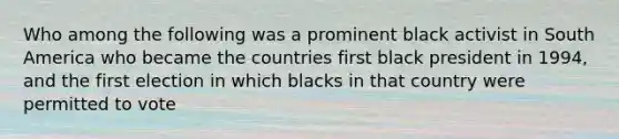 Who among the following was a prominent black activist in South America who became the countries first black president in 1994, and the first election in which blacks in that country were permitted to vote