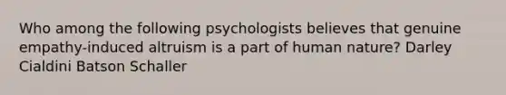 Who among the following psychologists believes that genuine empathy-induced altruism is a part of human nature? Darley Cialdini Batson Schaller