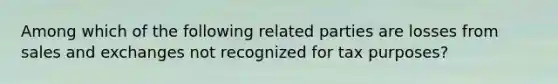 Among which of the following related parties are losses from sales and exchanges not recognized for tax purposes?