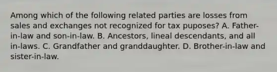 Among which of the following related parties are losses from sales and exchanges not recognized for tax puposes? A. Father-in-law and son-in-law. B. Ancestors, lineal descendants, and all in-laws. C. Grandfather and granddaughter. D. Brother-in-law and sister-in-law.