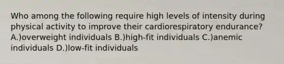 Who among the following require high levels of intensity during physical activity to improve their cardiorespiratory endurance? A.)overweight individuals B.)high-fit individuals C.)anemic individuals D.)low-fit individuals