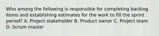 Who among the following is responsible for completing backlog items and establishing estimates for the work to fill the sprint period? A. Project stakeholder B. Product owner C. Project team D. Scrum master