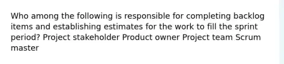 Who among the following is responsible for completing backlog items and establishing estimates for the work to fill the sprint period? Project stakeholder Product owner Project team Scrum master