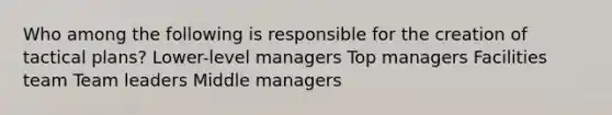 Who among the following is responsible for the creation of tactical plans? Lower-level managers Top managers Facilities team Team leaders Middle managers