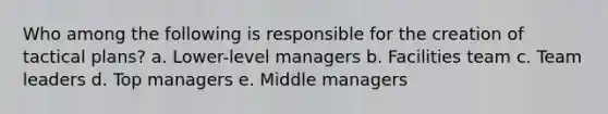 Who among the following is responsible for the creation of tactical plans? a. Lower-level managers b. Facilities team c. Team leaders d. Top managers e. Middle managers