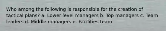 Who among the following is responsible for the creation of tactical plans? a. Lower-level managers b. Top managers c. Team leaders d. Middle managers e. Facilities team