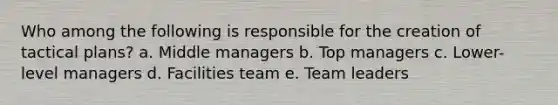 Who among the following is responsible for the creation of tactical plans? a. Middle managers b. Top managers c. Lower-level managers d. Facilities team e. Team leaders