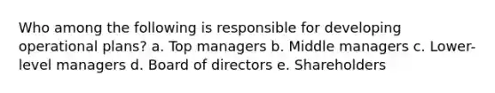 Who among the following is responsible for developing operational plans? a. Top managers b. Middle managers c. Lower-level managers d. Board of directors e. Shareholders