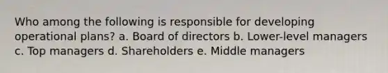 Who among the following is responsible for developing operational plans? a. Board of directors b. Lower-level managers c. Top managers d. Shareholders e. Middle managers