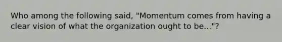 Who among the following said, "Momentum comes from having a clear vision of what the organization ought to be..."?