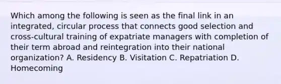 Which among the following is seen as the final link in an integrated, circular process that connects good selection and cross-cultural training of expatriate managers with completion of their term abroad and reintegration into their national organization? A. Residency B. Visitation C. Repatriation D. Homecoming