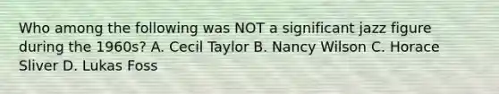 Who among the following was NOT a significant jazz figure during the 1960s? A. Cecil Taylor B. Nancy Wilson C. Horace Sliver D. Lukas Foss