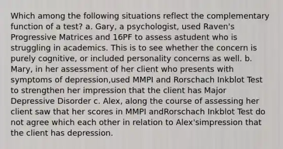 Which among the following situations reflect the complementary function of a test? a. Gary, a psychologist, used Raven's Progressive Matrices and 16PF to assess astudent who is struggling in academics. This is to see whether the concern is purely cognitive, or included personality concerns as well. b. Mary, in her assessment of her client who presents with symptoms of depression,used MMPI and Rorschach Inkblot Test to strengthen her impression that the client has Major Depressive Disorder c. Alex, along the course of assessing her client saw that her scores in MMPI andRorschach Inkblot Test do not agree which each other in relation to Alex'simpression that the client has depression.