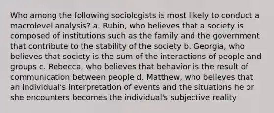 Who among the following sociologists is most likely to conduct a macrolevel analysis? a. Rubin, who believes that a society is composed of institutions such as the family and the government that contribute to the stability of the society b. Georgia, who believes that society is the sum of the interactions of people and groups c. Rebecca, who believes that behavior is the result of communication between people d. Matthew, who believes that an individual's interpretation of events and the situations he or she encounters becomes the individual's subjective reality