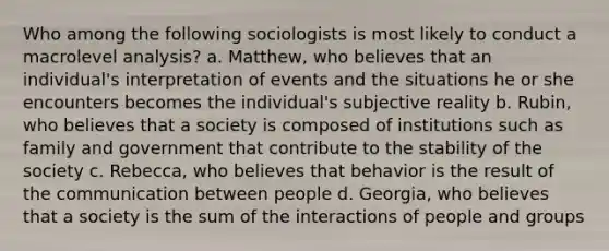 Who among the following sociologists is most likely to conduct a macrolevel analysis? a. Matthew, who believes that an individual's interpretation of events and the situations he or she encounters becomes the individual's subjective reality b. Rubin, who believes that a society is composed of institutions such as family and government that contribute to the stability of the society c. Rebecca, who believes that behavior is the result of the communication between people d. Georgia, who believes that a society is the sum of the interactions of people and groups