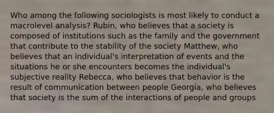 Who among the following sociologists is most likely to conduct a macrolevel analysis? Rubin, who believes that a society is composed of institutions such as the family and the government that contribute to the stability of the society Matthew, who believes that an individual's interpretation of events and the situations he or she encounters becomes the individual's subjective reality Rebecca, who believes that behavior is the result of communication between people Georgia, who believes that society is the sum of the interactions of people and groups