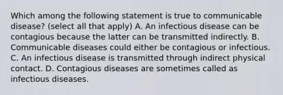 Which among the following statement is true to communicable disease? (select all that apply) A. An infectious disease can be contagious because the latter can be transmitted indirectly. B. Communicable diseases could either be contagious or infectious. C. An infectious disease is transmitted through indirect physical contact. D. Contagious diseases are sometimes called as infectious diseases.