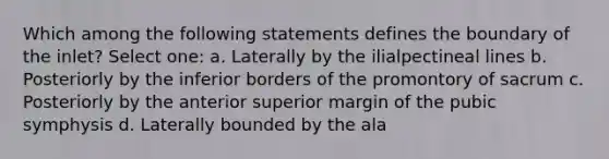 Which among the following statements defines the boundary of the inlet? Select one: a. Laterally by the ilialpectineal lines b. Posteriorly by the inferior borders of the promontory of sacrum c. Posteriorly by the anterior superior margin of the pubic symphysis d. Laterally bounded by the ala