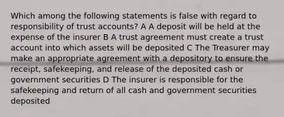 Which among the following statements is false with regard to responsibility of trust accounts? A A deposit will be held at the expense of the insurer B A trust agreement must create a trust account into which assets will be deposited C The Treasurer may make an appropriate agreement with a depository to ensure the receipt, safekeeping, and release of the deposited cash or government securities D The insurer is responsible for the safekeeping and return of all cash and government securities deposited