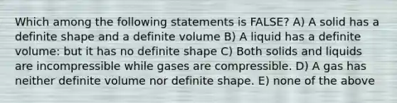 Which among the following statements is FALSE? A) A solid has a definite shape and a definite volume B) A liquid has a definite volume: but it has no definite shape C) Both solids and liquids are incompressible while gases are compressible. D) A gas has neither definite volume nor definite shape. E) none of the above