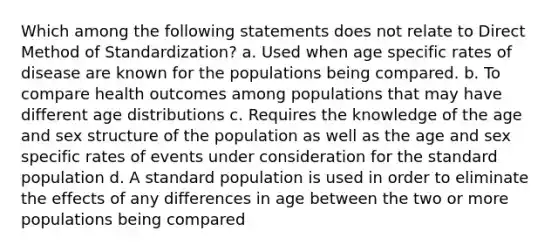 Which among the following statements does not relate to Direct Method of Standardization? a. Used when age specific rates of disease are known for the populations being compared. b. To compare health outcomes among populations that may have different age distributions c. Requires the knowledge of the age and sex structure of the population as well as the age and sex specific rates of events under consideration for the standard population d. A standard population is used in order to eliminate the effects of any differences in age between the two or more populations being compared