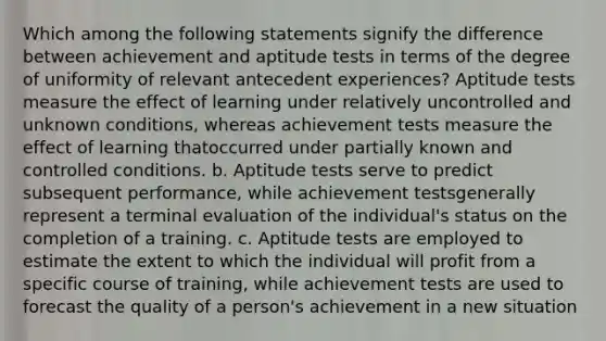 Which among the following statements signify the difference between achievement and aptitude tests in terms of the degree of uniformity of relevant antecedent experiences? Aptitude tests measure the effect of learning under relatively uncontrolled and unknown conditions, whereas achievement tests measure the effect of learning thatoccurred under partially known and controlled conditions. b. Aptitude tests serve to predict subsequent performance, while achievement testsgenerally represent a terminal evaluation of the individual's status on the completion of a training. c. Aptitude tests are employed to estimate the extent to which the individual will profit from a specific course of training, while achievement tests are used to forecast the quality of a person's achievement in a new situation