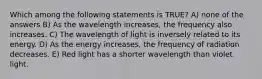 Which among the following statements is TRUE? A) none of the answers B) As the wavelength increases, the frequency also increases. C) The wavelength of light is inversely related to its energy. D) As the energy increases, the frequency of radiation decreases. E) Red light has a shorter wavelength than violet light.