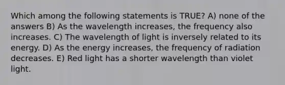 Which among the following statements is TRUE? A) none of the answers B) As the wavelength increases, the frequency also increases. C) The wavelength of light is inversely related to its energy. D) As the energy increases, the frequency of radiation decreases. E) Red light has a shorter wavelength than violet light.