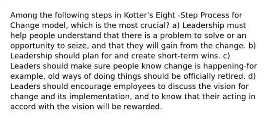 Among the following steps in Kotter's Eight -Step Process for Change model, which is the most crucial? a) Leadership must help people understand that there is a problem to solve or an opportunity to seize, and that they will gain from the change. b) Leadership should plan for and create short-term wins. c) Leaders should make sure people know change is happening-for example, old ways of doing things should be officially retired. d) Leaders should encourage employees to discuss the vision for change and its implementation, and to know that their acting in accord with the vision will be rewarded.