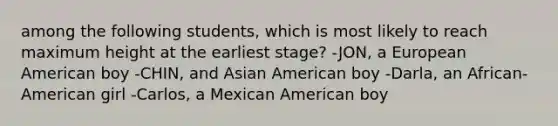 among the following students, which is most likely to reach maximum height at the earliest stage? -JON, a European American boy -CHIN, and Asian American boy -Darla, an African-American girl -Carlos, a Mexican American boy