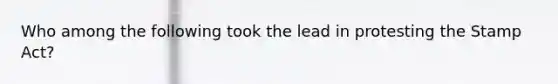 Who among the following took the lead in protesting the Stamp Act?