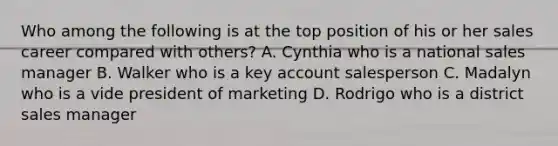 Who among the following is at the top position of his or her sales career compared with others? A. Cynthia who is a national sales manager B. Walker who is a key account salesperson C. Madalyn who is a vide president of marketing D. Rodrigo who is a district sales manager