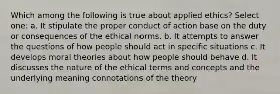 Which among the following is true about applied ethics? Select one: a. It stipulate the proper conduct of action base on the duty or consequences of the ethical norms. b. It attempts to answer the questions of how people should act in specific situations c. It develops moral theories about how people should behave d. It discusses the nature of the ethical terms and concepts and the underlying meaning connotations of the theory