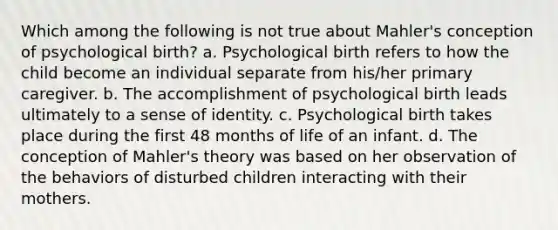 Which among the following is not true about Mahler's conception of psychological birth? a. Psychological birth refers to how the child become an individual separate from his/her primary caregiver. b. The accomplishment of psychological birth leads ultimately to a sense of identity. c. Psychological birth takes place during the first 48 months of life of an infant. d. The conception of Mahler's theory was based on her observation of the behaviors of disturbed children interacting with their mothers.