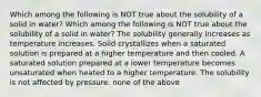 Which among the following is NOT true about the solubility of a solid in water? Which among the following is NOT true about the solubility of a solid in water? The solubility generally increases as temperature increases. Solid crystallizes when a saturated solution is prepared at a higher temperature and then cooled. A saturated solution prepared at a lower temperature becomes unsaturated when heated to a higher temperature. The solubility is not affected by pressure. none of the above