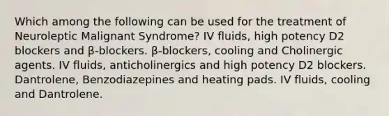 Which among the following can be used for the treatment of Neuroleptic Malignant Syndrome? IV fluids, high potency D2 blockers and β-blockers. β-blockers, cooling and Cholinergic agents. IV fluids, anticholinergics and high potency D2 blockers. Dantrolene, Benzodiazepines and heating pads. IV fluids, cooling and Dantrolene.