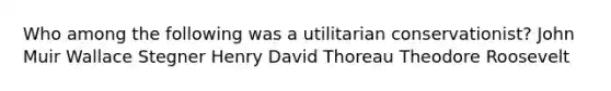 Who among the following was a utilitarian conservationist? John Muir Wallace Stegner Henry David Thoreau Theodore Roosevelt