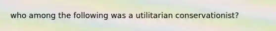 who among the following was a utilitarian conservationist?