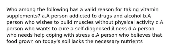 Who among the following has a valid reason for taking vitamin supplements? a.A person addicted to drugs and alcohol b.A person who wishes to build muscles without physical activity c.A person who wants to cure a self-diagnosed illness d.A person who needs help coping with stress e.A person who believes that food grown on today's soil lacks the necessary nutrients