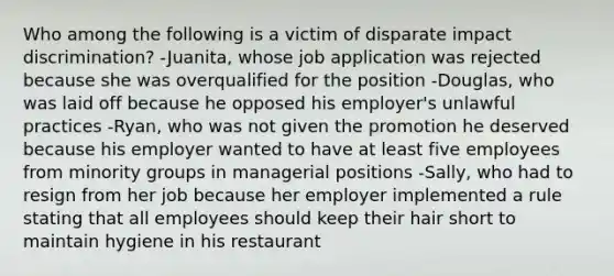 Who among the following is a victim of disparate impact discrimination? -Juanita, whose job application was rejected because she was overqualified for the position -Douglas, who was laid off because he opposed his employer's unlawful practices -Ryan, who was not given the promotion he deserved because his employer wanted to have at least five employees from minority groups in managerial positions -Sally, who had to resign from her job because her employer implemented a rule stating that all employees should keep their hair short to maintain hygiene in his restaurant