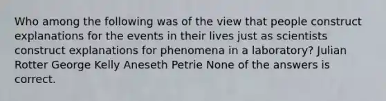 Who among the following was of the view that people construct explanations for the events in their lives just as scientists construct explanations for phenomena in a laboratory? Julian Rotter George Kelly Aneseth Petrie None of the answers is correct.