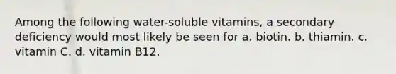 Among the following water-soluble vitamins, a secondary deficiency would most likely be seen for a. biotin. b. thiamin. c. vitamin C. d. vitamin B12.